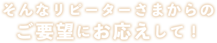 そんなリピーターさまからのご要望にお応えして！